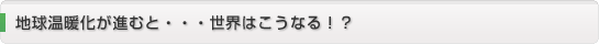 地球温暖化が進むと・・・世界はこうなる！？